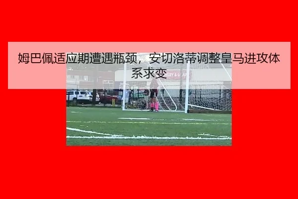 姆巴佩适应期遭遇瓶颈，安切洛蒂调整皇马进攻体系求变