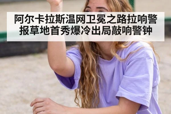 阿尔卡拉斯温网卫冕之路拉响警报草地首秀爆冷出局敲响警钟